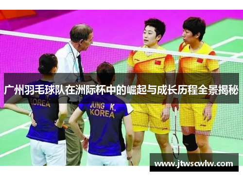 广州羽毛球队在洲际杯中的崛起与成长历程全景揭秘