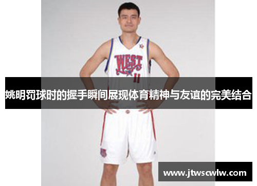 姚明罚球时的握手瞬间展现体育精神与友谊的完美结合