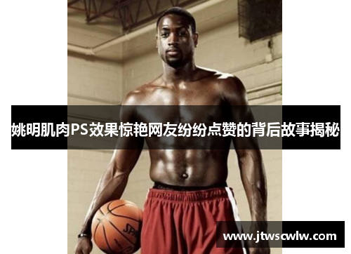 姚明肌肉PS效果惊艳网友纷纷点赞的背后故事揭秘