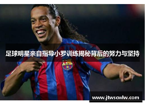 足球明星亲自指导小罗训练揭秘背后的努力与坚持