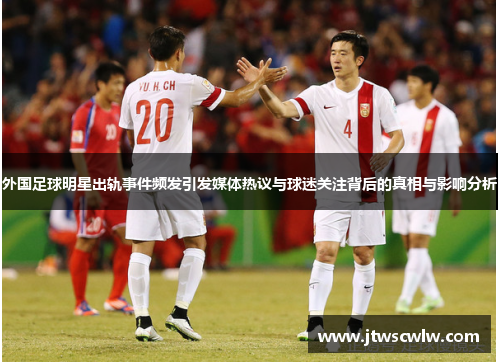 外国足球明星出轨事件频发引发媒体热议与球迷关注背后的真相与影响分析