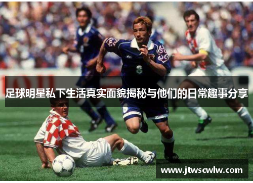 足球明星私下生活真实面貌揭秘与他们的日常趣事分享