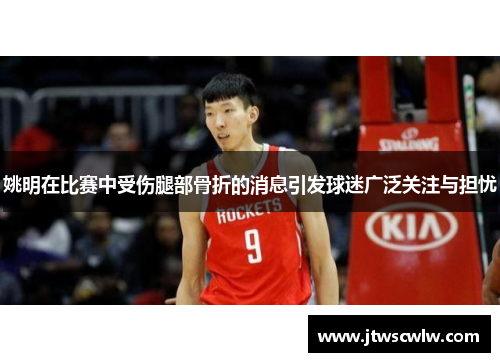 姚明在比赛中受伤腿部骨折的消息引发球迷广泛关注与担忧