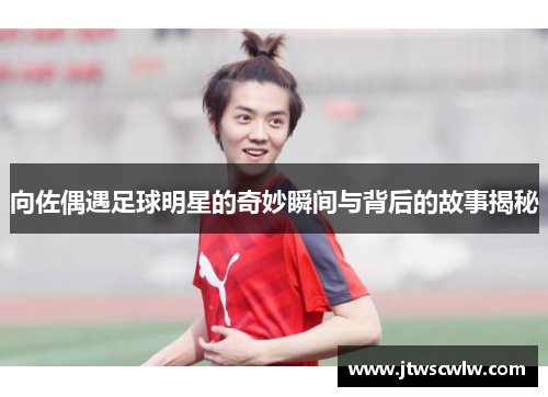 向佐偶遇足球明星的奇妙瞬间与背后的故事揭秘