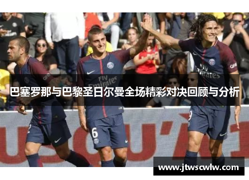 巴塞罗那与巴黎圣日尔曼全场精彩对决回顾与分析