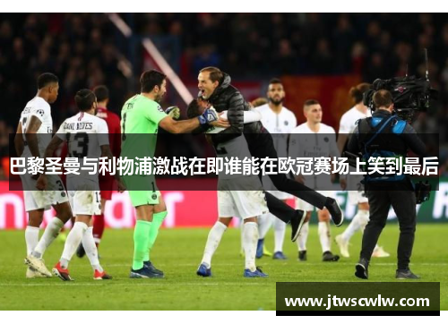 巴黎圣曼与利物浦激战在即谁能在欧冠赛场上笑到最后