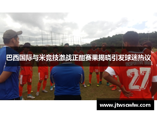 巴西国际与米竞技激战正酣赛果揭晓引发球迷热议