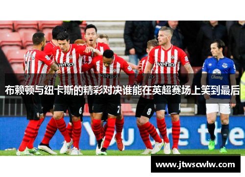 布赖顿与纽卡斯的精彩对决谁能在英超赛场上笑到最后
